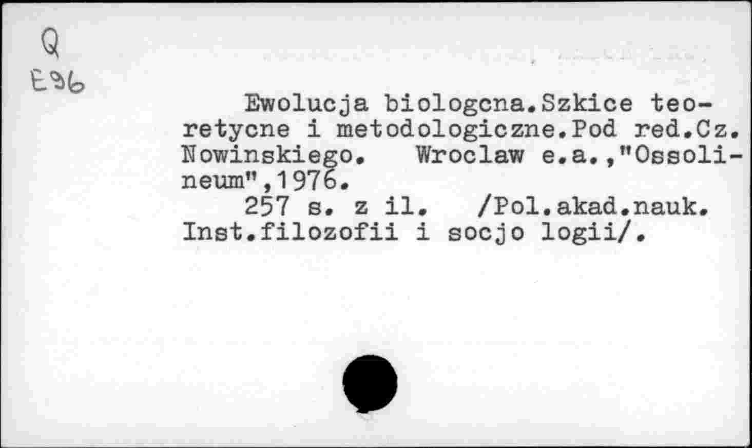 ﻿Ewolucja biologcna.Szkice teo-retycne i metodologiczne.Pod red.Cz ïïowinskiego. Wroclaw e.a.,”Oesoli neurn”, 1 976.
257 s. z il. /Pol.akad.nauk. Inst.filozofii i socjo logii/.